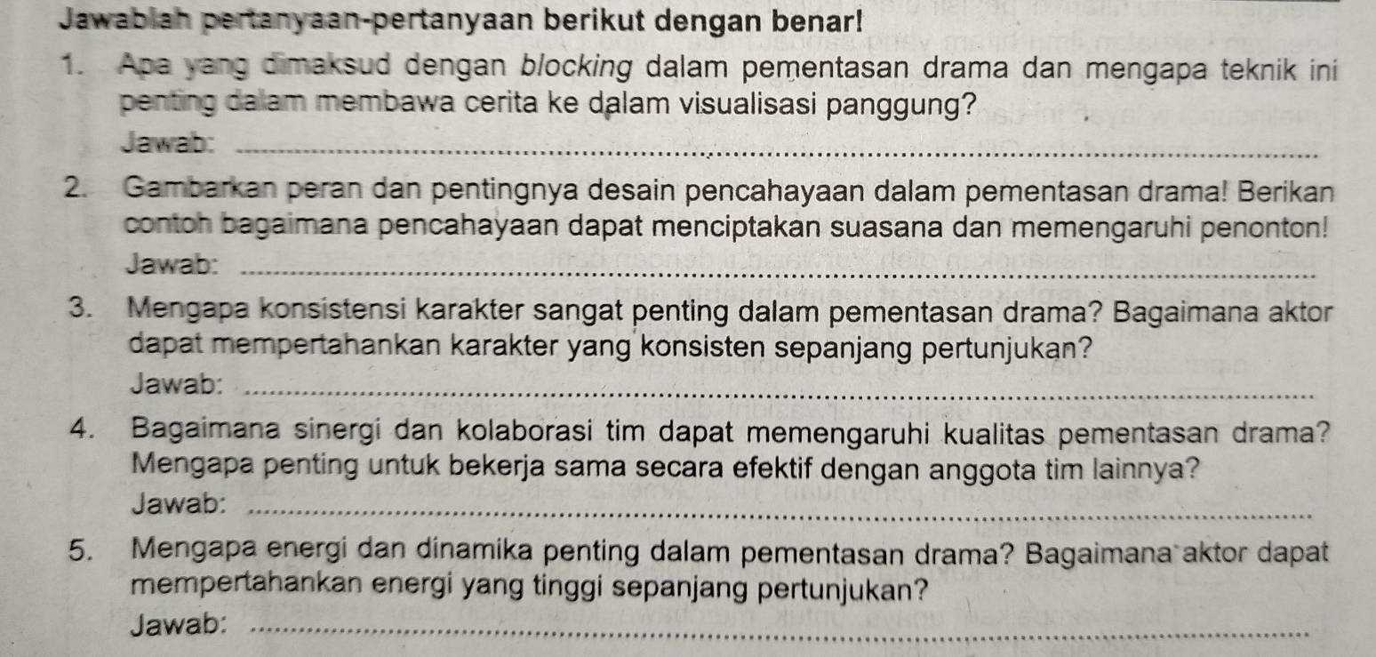 Jawabiah pertanyaan-pertanyaan berikut dengan benar! 
1. Apa yang dimaksud dengan blocking dalam pementasan drama dan mengapa teknik ini 
penting dalam membawa cerita ke dalam visualisasi panggung? 
Jawab:_ 
2. Gambarkan peran dan pentingnya desain pencahayaan dalam pementasan drama! Berikan 
contoh bagaimana pencahayaan dapat menciptakan suasana dan memengaruhi penonton! 
Jawab:_ 
3. Mengapa konsistensi karakter sangat penting dalam pementasan drama? Bagaimana aktor 
dapat mempertahankan karakter yang konsisten sepanjang pertunjukan? 
Jawab:_ 
4. Bagaimana sinergi dan kolaborasi tim dapat memengaruhi kualitas pementasan drama? 
Mengapa penting untuk bekerja sama secara efektif dengan anggota tim lainnya? 
Jawab:_ 
5. Mengapa energi dan dinamika penting dalam pementasan drama? Bagaimana aktor dapat 
mempertahankan energi yang tinggi sepanjang pertunjukan? 
Jawab:_