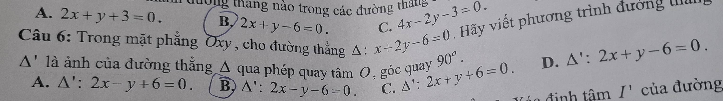 thang no trong các đường thang 4x-2y-3=0.
A. 2x+y+3=0. 2x+y-6=0. 
B,
C.
ã y viết phương trình đường 
Câu 6: Trong mặt phẳng Oxy , cho đường thắng Δ : x+2y-6=0 90^o.
D. △ ':2x+y-6=0. 
A' là ảnh của đường thẳng Δ qua phép quay tâm O, góc quay △ ':2x+y+6=0.
A. △ ':2x-y+6=0. B, △ ':2x-y-6=0. C. của đường
đinh tan I'