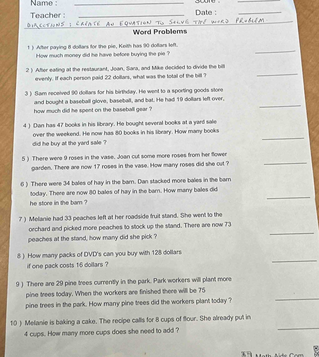 Name : _score ._ 
Teacher :_ 
Date : 
_ 
_ 
Word Problems 
_ 
1 ) After paying 8 dollars for the pie, Keith has 90 dollars left. 
How much money did he have before buying the pie ? 
2 ) After eating at the restaurant, Joan, Sara, and Mike decided to divide the bill 
evenly. If each person paid 22 dollars, what was the total of the bill ? 
_ 
3 ) Sam received 90 dollars for his birthday. He went to a sporting goods store 
_ 
and bought a baseball glove, baseball, and bat. He had 19 dollars left over, 
how much did he spent on the baseball gear ? 
4 ) Dan has 47 books in his library. He bought several books at a yard sale 
_ 
over the weekend. He now has 80 books in his library. How many books 
did he buy at the yard sale ? 
5 ) There were 9 roses in the vase. Joan cut some more roses from her flower 
garden. There are now 17 roses in the vase. How many roses did she cut ? 
_ 
6 ) There were 34 bales of hay in the barn. Dan stacked more bales in the barn 
_ 
today. There are now 80 bales of hay in the barn. How many bales did 
he store in the barn ? 
7 ) Melanie had 33 peaches left at her roadside fruit stand. She went to the 
orchard and picked more peaches to stock up the stand. There are now 73
peaches at the stand, how many did she pick ? 
_ 
_ 
8 ) How many packs of DVD's can you buy with 128 dollars
if one pack costs 16 dollars ? 
9 ) There are 29 pine trees currently in the park. Park workers will plant more 
_ 
pine trees today. When the workers are finished there will be 75
pine trees in the park. How many pine trees did the workers plant today ? 
_ 
10 ) Melanie is baking a cake. The recipe calls for 8 cups of flour. She already put in
4 cups. How many more cups does she need to add ? 
L