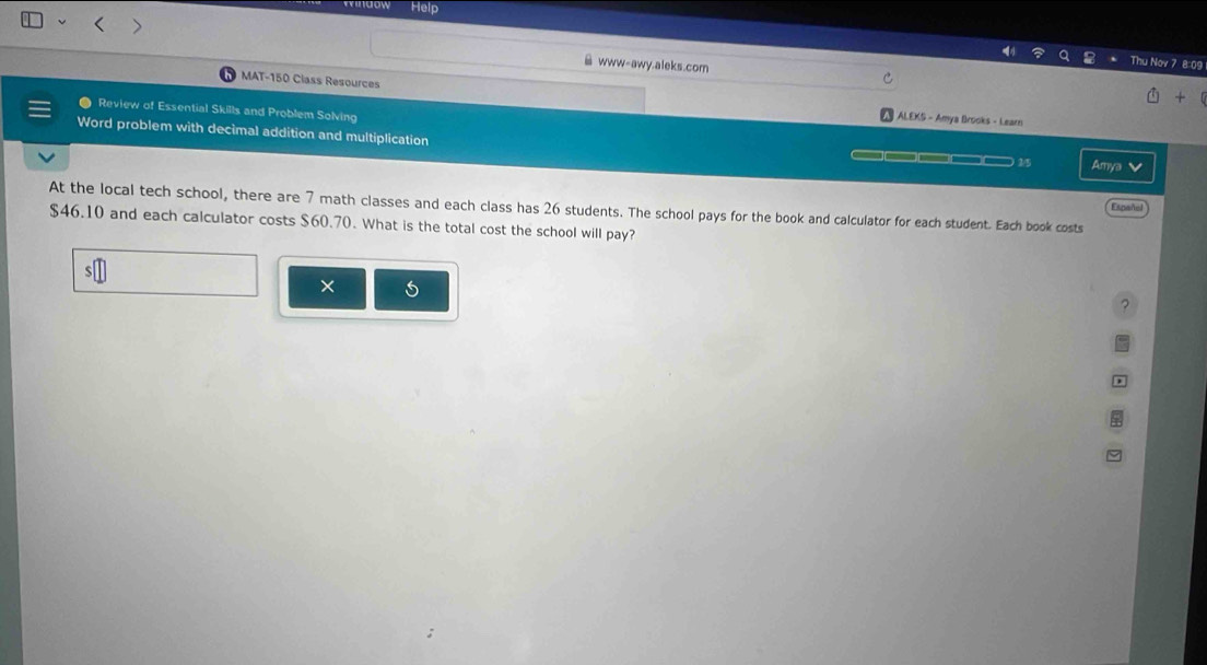 Help 
www-awy.aleks.com 
Thu Nov 7 8:09 
MAT-150 Class Resources 
Review of Essential Skills and Problem Solving 
ALEKS - Amya Brooks - Learn 
Word problem with decimal addition and multiplication —□—□—□— 2/5 Amya 
Español 
At the local tech school, there are 7 math classes and each class has 26 students. The school pays for the book and calculator for each student. Each book costs
$46.10 and each calculator costs $60.70. What is the total cost the school will pay? 
× 6 
?