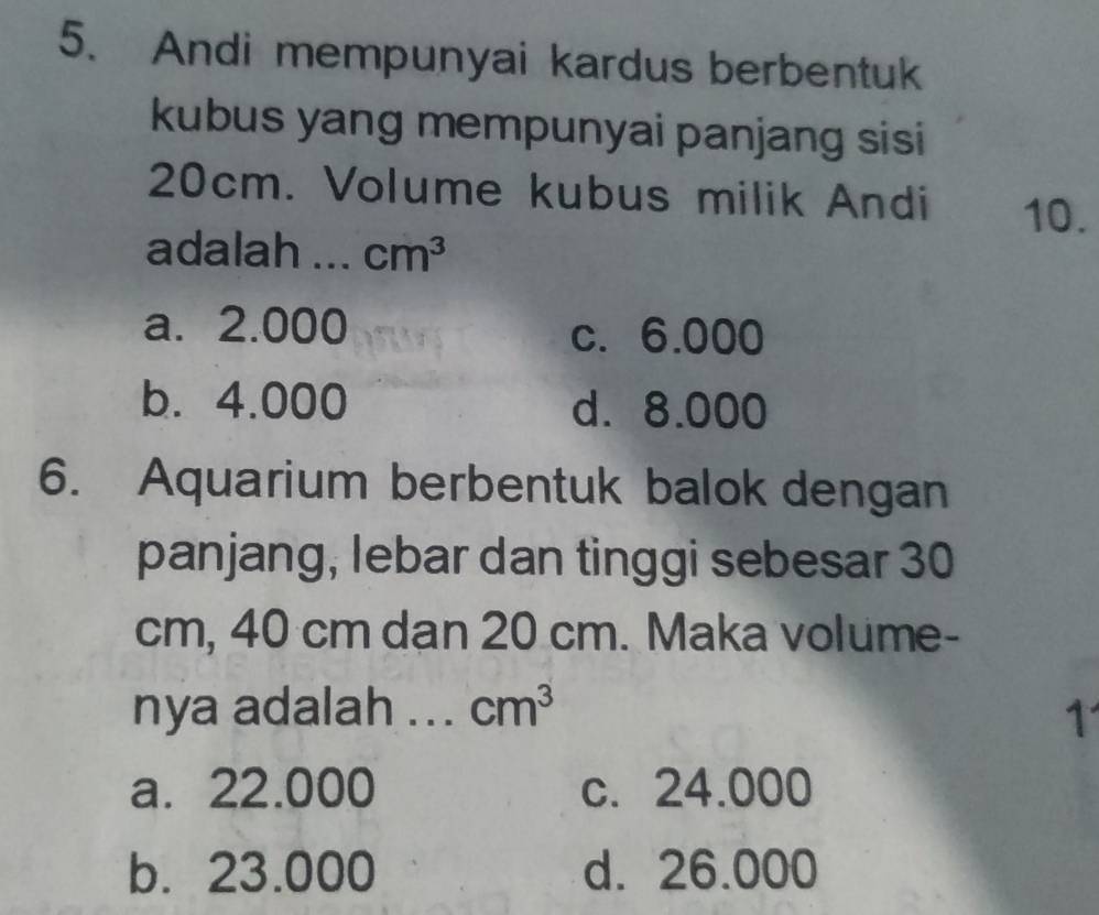 Andi mempunyai kardus berbentuk
kubus yang mempunyai panjang sisi
20cm. Volume kubus milik Andi 10.
adalah _ cm^3
a. 2.000 c. 6.000
b. 4.000 d. 8.000
6. Aquarium berbentuk balok dengan
panjang, lebar dan tinggi sebesar 30
cm, 40 cm dan 20 cm. Maka volume-
nya adalah ... cm^3 1
a. 22.000 c. 24.000
b. 23.000 d. 26.000