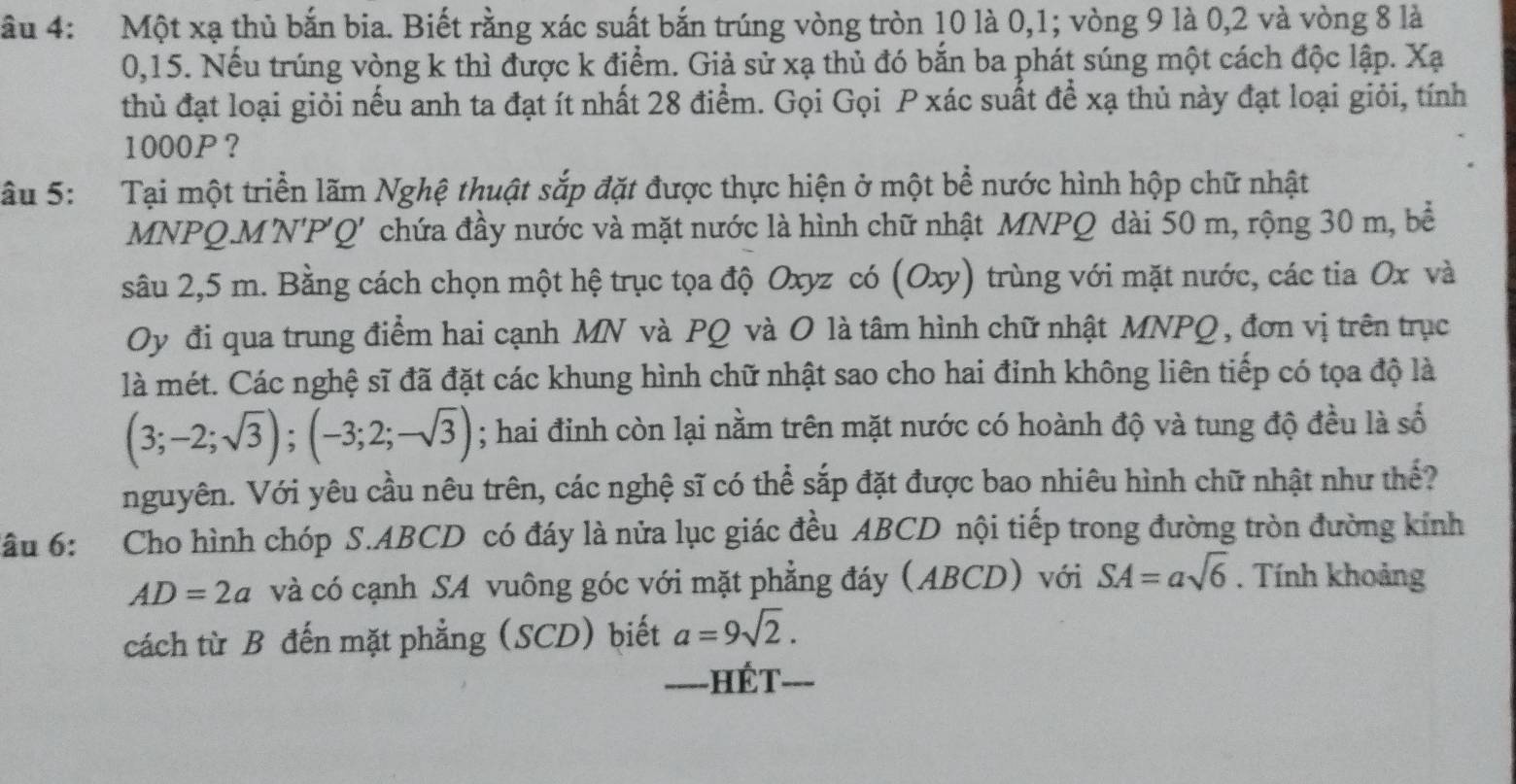 âu 4: Một xạ thủ bắn bia. Biết rằng xác suất bắn trúng vòng tròn 10 là 0,1; vòng 9 là 0,2 và vòng 8 là
0,15. Nếu trúng vòng k thì được k điểm. Giả sử xạ thủ đó bắn ba phát súng một cách độc lập. Xạ
thủ đạt loại giỏi nếu anh ta đạt ít nhất 28 điểm. Gọi Gọi P xác suất để xạ thủ này đạt loại giỏi, tính
1000P?
Sâu 5:   Tại một triển lãm Nghệ thuật sắp đặt được thực hiện ở một bể nước hình hộp chữ nhật
MNPQ.MN'P'Q' chứa đầy nước và mặt nước là hình chữ nhật MNPQ dài 50 m, rộng 30 m, bề
sâu 2,5 m. Bằng cách chọn một hệ trục tọa độ Oxyz có (Oxy) trùng với mặt nước, các tia Ox và
Oy đi qua trung điểm hai cạnh MN và PQ và O là tâm hình chữ nhật MNPQ , đơn vị trên trục
là mét. Các nghệ sĩ đã đặt các khung hình chữ nhật sao cho hai đinh không liên tiếp có tọa độ là
(3;-2;sqrt(3));(-3;2;-sqrt(3)); hai đinh còn lại nằm trên mặt nước có hoành độ và tung độ đều là số
nguyên. Với yêu cầu nêu trên, các nghệ sĩ có thể sắp đặt được bao nhiêu hình chữ nhật như thế?
ầu 6: Cho hình chóp S.ABCD có đáy là nửa lục giác đều ABCD nội tiếp trong đường tròn đường kính
AD=2a và có cạnh SA vuông góc với mặt phẳng đáy (ABCD) với SA=asqrt(6). Tính khoảng
cách từ B đến mặt phẳng (SCD) biết a=9sqrt(2).
_=---HÉT_