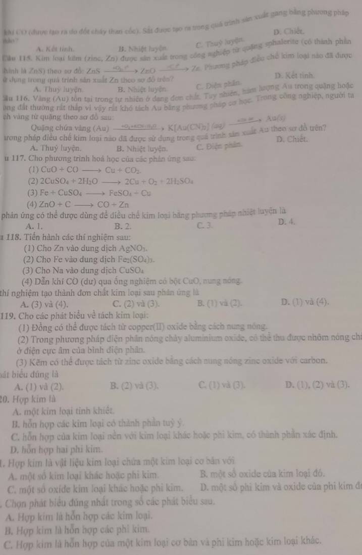 khi CO (được lạo ra đo đột cháy than cốc). Sắt được tạo ra trong quá trình sản xuất gang bằng phương pháp
D. Chiết,
ybo  ?
A. Kết tính. B. Nhiệt luyện C. Thuỷ luyện.
Lău 115. Kim loại lulm (zine, Zn) được sản xuất trong công n ghiệp từ quặng sphalerite (có thành phần
hinh là ZnS) theo sơ đồ: ZnS - 9S→ ZnO  Ze. Phương pháp điều chế kim loại nào đã được
ử dụng trong quả trình sản xuất Zn theo sơ đồ trên?
D. Kết tỉnh.
A. Thuy luyện B. Nhiệt luyện
C. Điện phần.
ầu 116. Văng (Au) tôn tại trong tự nhiên ở dạng đơn chất. Tuy nhiên, hàm lượng Âu trong quặng hoặc
ong đất thường rất thấp vì vậy rất khó tách Au bằng phương pháp cơ học. Trong công nghiệp, người ta
eh vàng từ quǎng theo sơ đồ sau:
Quặng chứa vàng (Au)
trong pháp điều chế kim loại nào đã được sử dụng trong quả trình sắu xuất Au theo sơ đồ trên? xrightarrow omega _1,π /3,0* K[Au(CN)_2](ay)to Au(s) D. Chiết.
A. Thuỷ luyện. B. Nhiệt luyện. C. Điện phản.
u 117. Cho phương trình hoá học của các phân ứng sao:
(1) CuO+COto Cu+CO_2.
(2) 2CuSO_4+2H_2Oto 2Cu+O_2+2H_2SO_4
(3) Fe+CuSO_4to FeSO_4+Cu
(4) ZnO+Cto CO+Zn
phản ứng có thể được dùng để điều chế kim loại băng phương pháp nhiệt luyện là
A. 1. B. 2. C. 3. D. 4.
* 118. Tiền hành các thí nghiệm sau:
(1) Cho Zn vào dung dịch AgNO_3.
(2) Cho Fe vào dung dịch Fe_2(SO_4)_3.
(3) Cho Na vào dung dịch CuSO
(4) Dẫn khí CO (dư) qua ống nghiệm có bột CuO, nung nóng.
thí nghiệm tạo thành đơn chất kim loại sau phản ứng là
A. (3) và (4). C. (2) wi(3) B. (1) và (2). D. (1) và (4).
119. Cho các phát biểu về tách kim loại:
(1) Đồng có thể được tách từ copper(II) oxide bằng cách nung nóng.
(2) Trong phương pháp điện phần nóng chảy aluminium oxide, có thể thu được nhôm nóng chi
ở điện cực âm của bình diện phân.
(3) Kẽm có thể được tách từ zinc oxide băng cách sung nóng zinc oxide với carbon.
bát biểu đúng là
A. (1) và (2). B. (2) và (3). C. (1) và (3). D. (1), (2) và (3).
20. Hợp kim là
A. một kim loại tỉnh khiết.
B. hỗn hợp các kim loại có thành phần tuỷ ý.
C. hỗn hợp của kim loại nền với kim loại khác hoặc phi kim, có thành phần xác định.
D. hỗn hợp hai phi kim.
1. Hợp kim là vật liệu kim loại chứa một kim loại cơ bản với
A. một số kim loại khác hoặc phi kim. B. một số oxide của kim loại đó.
C. một số oxide kim loại khác hoặc phi kim. D. một số phi kim và oxide của phi kim đã
Chọn phát biểu đúng nhất trong số các phát biểu sau.
A. Hợp kim là hỗn hợp các kim loại.
B. Hợp kim hì hỗn hợp các phi kim.
C. Hợp kim là hỗn hợp của một kim loại cơ bản và phi kim hoặc kim loại khác.