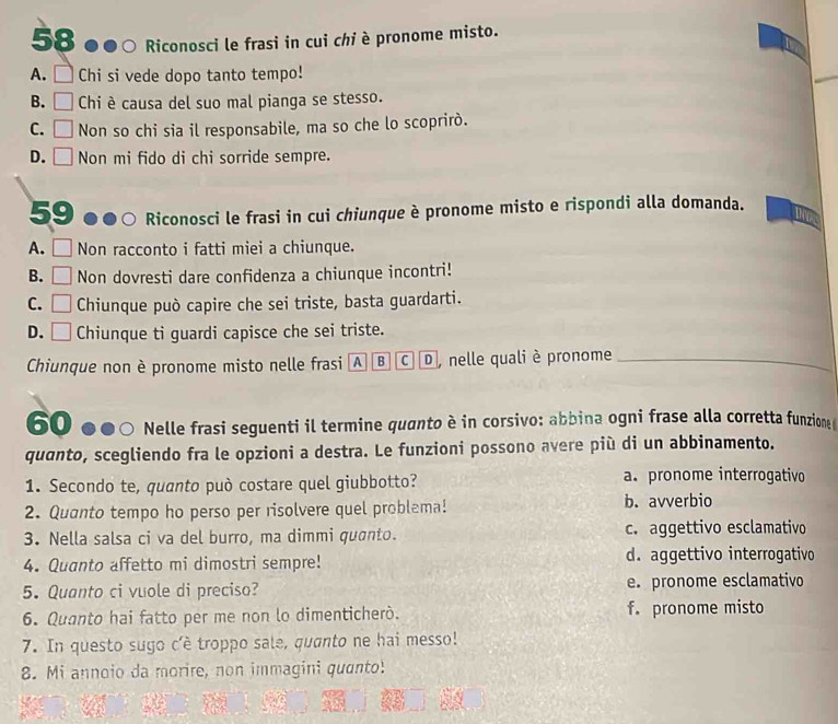 Riconosci le frasi in cui chi è pronome misto.
A. □ Chi si vede dopo tanto tempo!
B. □ Chi è causa del suo mal pianga se stesso.
C. □ Non so chi sia il responsabile, ma so che lo scoprirò.
D. □ Non mi fido di chi sorride sempre.
59 . Riconosci le frasi in cui chiunque è pronome misto e rispondi alla domanda.
A. Non racconto i fatti miei a chiunque.
B. □ Non dovresti dare confidenza a chiunque incontri!
C. □ Chiunque può capire che sei triste, basta guardarti.
D. □ Chiunque ti guardi capisce che sei triste.
Chiunque non è pronome misto nelle frasi A B C , nelle quali è pronome_
60 Nelle frasi seguenti il termine quanto è in corsivo: abbina ogni frase alla corretta funzione 
quanto, scegliendo fra le opzioni a destra. Le funzioni possono avere più di un abbinamento.
1. Secondo te, quanto può costare quel giubbotto? a. pronome interrogativo
2. Quanto tempo ho perso per risolvere quel problema! b. avverbio
3. Nella salsa ci va del burro, ma dimmi quanto. c. aggettivo esclamativo
4. Quanto affetto mi dimostri sempre! d. aggettivo interrogativo
5. Quanto ci vuole di preciso? e. pronome esclamativo
6. Quanto hai fatto per me non lo dimenticherò. f. pronome misto
7. In questo sugo c'è troppo sale, quanto ne hai messo!
8. Mi annoio da morire, non immagini quanto!