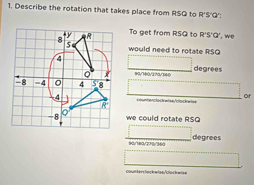 Describe the rotation that takes place from RSQ to R'S'Q' : 
To get from RSQ to R'S'Q'
y , we
8 R
S
would need to rotate RSQ
4
degrees
Q
90/180/270/360
-8 -4 0 4 S'8
or
4 counterclockwise/clockwise
R'
-8 Q'
we could rotate RSQ
degrees
90/180/270/360
counterclockwise/clockwise