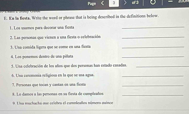 Page 3 of 3 200M 
2 Dtudy Oudc 
E. En la fiesta. Write the word or phrase that is being described in the definitions below. 
1. Los usamos para decorar una fiesta 
_ 
2. Las personas que vienen a una fiesta o celebración_ 
3. Una comida ligera que se come en una fiesta_ 
4. Los ponemos dentro de una piñata_ 
5. Una celebración de los años que dos personas han estado casadas._ 
6. Una ceremonia religiosa en la que se usa agua._ 
7. Personas que tocan y cantan en una fiesta_ 
8. Lo damos a las personas en su fiesta de cumpleaños_ 
9. Una muchacha que celebra el cumpleaños número quince