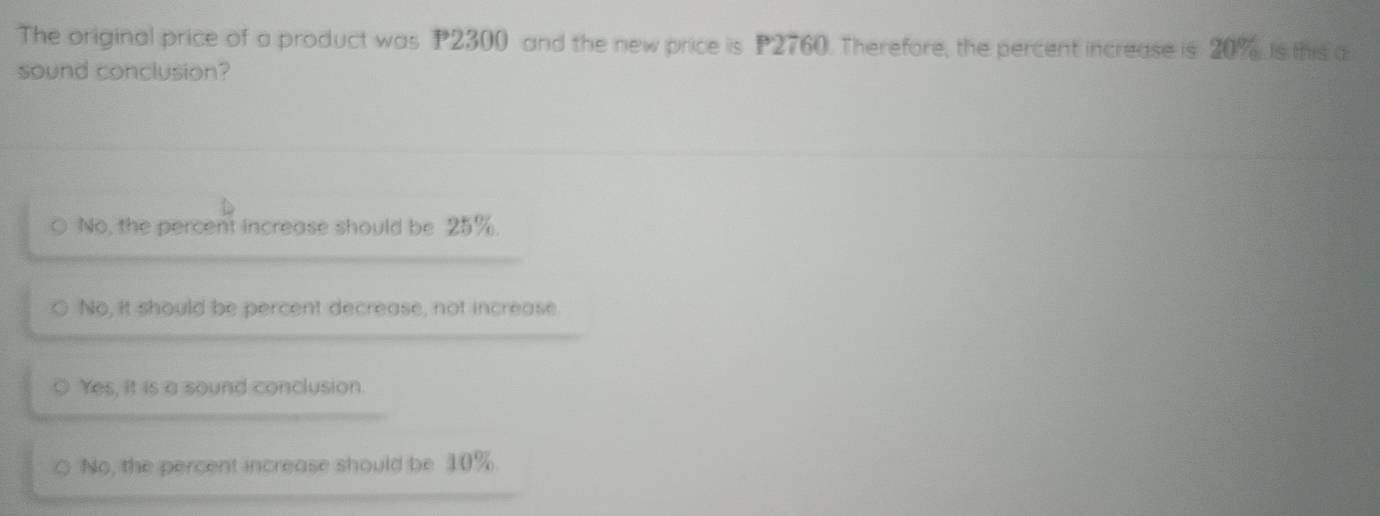 The original price of a product was P2300 and the new price is P2760. Therefore, the percent increase is 20% is this a
sound conclusion?
No, the percent increase should be 25%.
No, it should be percent decrease, not increase
Yes, it is a sound conclusion.
No, the percent increase should be 10%