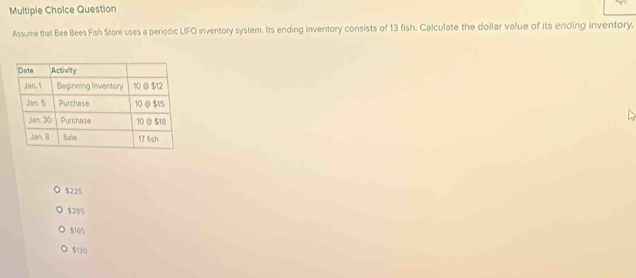 Multiple Cholce Question
Assume that Bee Bees Fish Store uses a periodic LIFO inventory system. Its ending inventory consists of 13 fish. Calculate the dollar value of its ending inventory.
$225
$285
$165
$130