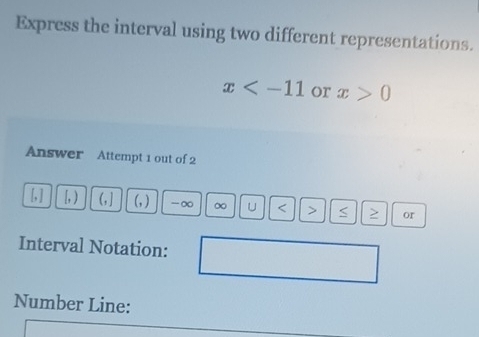 Express the interval using two different representations.
x or x>0
Answer Attempt 1 out of 2 
[, ] b,) (, ] (, ) -∞ ∞ U < > ≥ or 
Interval Notation: 
Number Line: