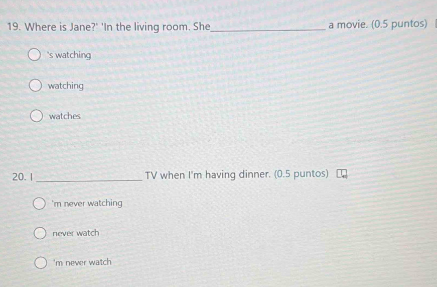 Where is Jane?' 'In the living room. She_ a movie. (0.5 puntos)
's watching
watching
watches
20. 1 _TV when I'm having dinner. (0.5 puntos)
'm never watching
never watch
'm never watch