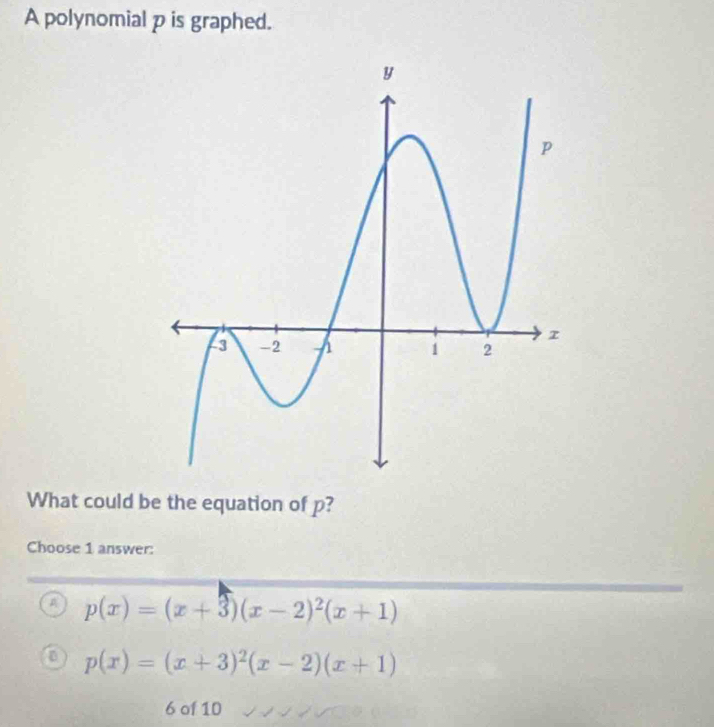 A polynomial p is graphed.
What could be the equation of p?
Choose 1 answer:
A p(x)=(x+3)(x-2)^2(x+1)
p(x)=(x+3)^2(x-2)(x+1)
6 of 10