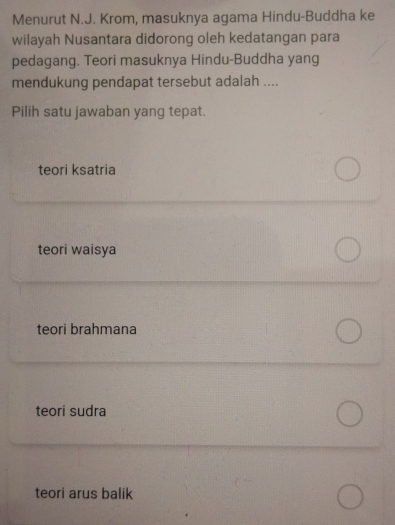 Menurut N.J. Krom, masuknya agama Hindu-Buddha ke
wilayah Nusantara didorong oleh kedatangan para
pedagang. Teori masuknya Hindu-Buddha yang
mendukung pendapat tersebut adalah ....
Pilih satu jawaban yang tepat.
teori ksatria
teori waisya
teori brahmana
teori sudra
teori arus balik