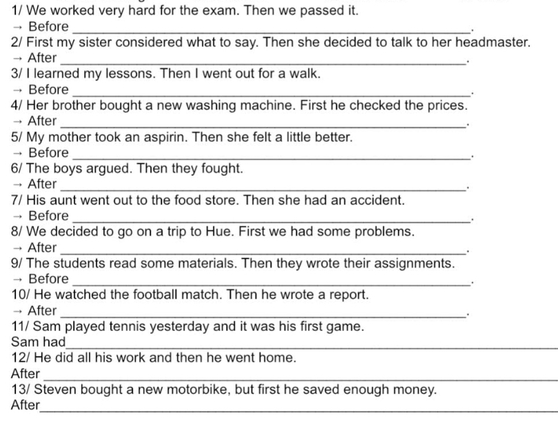 1/ We worked very hard for the exam. Then we passed it. 
→ Before _. 
2/ First my sister considered what to say. Then she decided to talk to her headmaster. 
→ After _. 
3/ I learned my lessons. Then I went out for a walk. 
→ Before _. 
4/ Her brother bought a new washing machine. First he checked the prices. 
→ After_ 
. 
5/ My mother took an aspirin. Then she felt a little better. 
→ Before_ 
. 
6/ The boys argued. Then they fought. 
→ After _. 
7/ His aunt went out to the food store. Then she had an accident. 
→ Before_ 
. 
8/ We decided to go on a trip to Hue. First we had some problems. 
→ After _. 
9/ The students read some materials. Then they wrote their assignments. 
→ Before_ 
. 
10/ He watched the football match. Then he wrote a report. 
→ After_ 
11/ Sam played tennis yesterday and it was his first game. 
Sam had_ 
12/ He did all his work and then he went home. 
After_ 
13/ Steven bought a new motorbike, but first he saved enough money. 
_ 
After