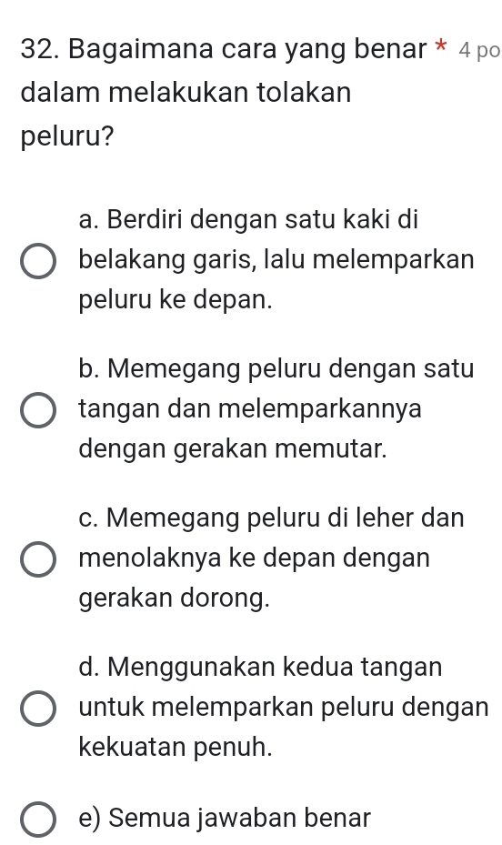 Bagaimana cara yang benar * 4 po
dalam melakukan tolakan
peluru?
a. Berdiri dengan satu kaki di
belakang garis, lalu melemparkan
peluru ke depan.
b. Memegang peluru dengan satu
tangan dan melemparkannya
dengan gerakan memutar.
c. Memegang peluru di leher dan
menolaknya ke depan dengan
gerakan dorong.
d. Menggunakan kedua tangan
untuk melemparkan peluru dengan
kekuatan penuh.
e) Semua jawaban benar