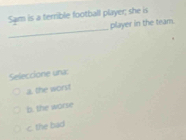 Sam is a terrible football player; she is
_
player in the team.
Seleccione una:
a. the worst
b. the worse
c. the bad