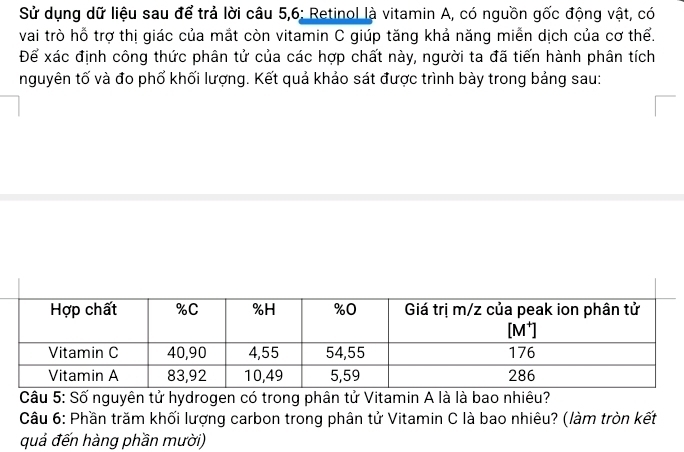 Sử dụng dữ liệu sau để trả lời câu 5,6: Retinol là vitamin A, có nguồn gốc động vật, có 
vai trò hỗ trợ thị giác của mắt còn vitamin C giúp tăng khả năng miễn dịch của cơ thể. 
Để xác định công thức phân tử của các hợp chất này, người ta đã tiến hành phân tích 
nguyên tố và đo phố khối lượng. Kết quả khảo sát được trình bày trong bảng sau: 
Câu 5: Số nguyên tử hydrogen có trong phân tử Vitamin A là là bao nhiêu? 
Câu 6: Phần trăm khối lượng carbon trong phân tử Vitamin C là bao nhiêu? (làm tròn kết 
quả đến hàng phần mười)