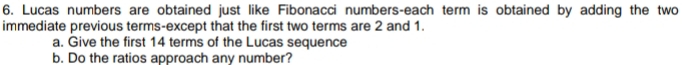 Lucas numbers are obtained just like Fibonacci numbers-each term is obtained by adding the two 
immediate previous terms-except that the first two terms are 2 and 1. 
a. Give the first 14 terms of the Lucas sequence 
b. Do the ratios approach any number?