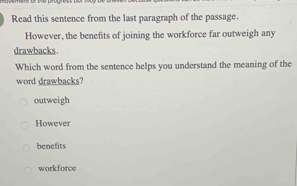 movement of the progress bur may be .
Read this sentence from the last paragraph of the passage.
However, the benefits of joining the workforce far outweigh any
drawbacks.
Which word from the sentence helps you understand the meaning of the
word drawbacks?
outweigh
However
benefits
workforce