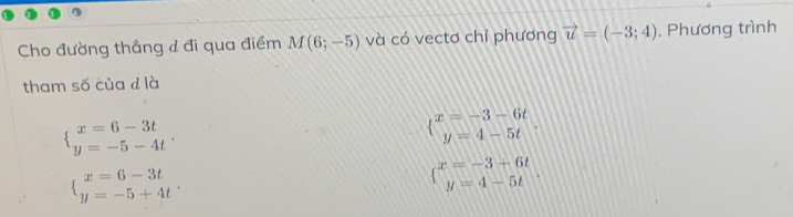 Cho đường thẳng đ đi qua điểm M(6;-5) và có vectơ chỉ phương vector u=(-3;4). Phương trình
tham số của d là
beginarrayl x=6-3t y=-5-4tendarray..
 beginarrayr x=-3-6t y=4-5tendarray..
beginarrayl x=6-3t y=-5+4tendarray..
beginarrayl x=-3+6t y=4-5tendarray..