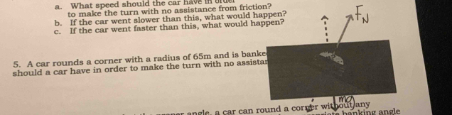 What speed should the car have in 
to make the turn with no assistance from frictin? 
b. If the car went slower than this, what would h 
c. If the car went faster than this, what would ha 
5. A car rounds a corner with a radius of 65m and is bank 
should a car have in order to make the turn with no assist 
angle, a car can round a corner without any h a n k ing an g le