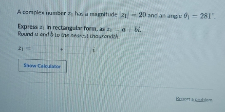 A complex number z_1 has a magnitude |z_1|=20 and an angle θ _1=281°. 
Express z_1 in rectangular form, as z_1=a+bi. 
Round a and b to the nearest thousandth.
z_1=□ +□ i
Show Calculator 
Report a problem