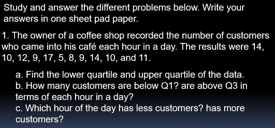 Study and answer the different problems below. Write your 
answers in one sheet pad paper. 
1. The owner of a coffee shop recorded the number of customers 
who came into his café each hour in a day. The results were 14,
10, 12, 9, 17, 5, 8, 9, 14, 10, and 11. 
a. Find the lower quartile and upper quartile of the data. 
b. How many customers are below Q1? are above Q3 in 
terms of each hour in a day? 
c. Which hour of the day has less customers? has more 
customers?