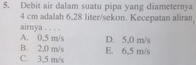 Debit air dalam suatu pipa yang diameternya
4 cm adalah 6,28 liter /sekon. Kecepatan aliran,
airnya . . . .
A. 0,5 m/s D. 5,0 m/s
B. 2,0 m/s E. 6,5 m/s
C. 3,5 m/s