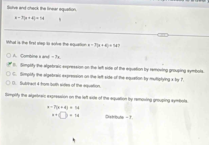 Solve and check the linear equation.
x-7(x+4)=14
What is the first step to solve the equation x-7(x+4)=14 ?
A. Combine x and - 7x.
B. Simplify the algebraic expression on the left side of the equation by removing grouping symbols.
C. Simplify the algebraic expression on the left side of the equation by multiplying x by 7.
D. Subtract 4 from both sides of the equation.
Simplify the algebraic expression on the left side of the equation by removing grouping symbols.
x-7(x+4)=14
x+(□ )=14 Distribute - 7.