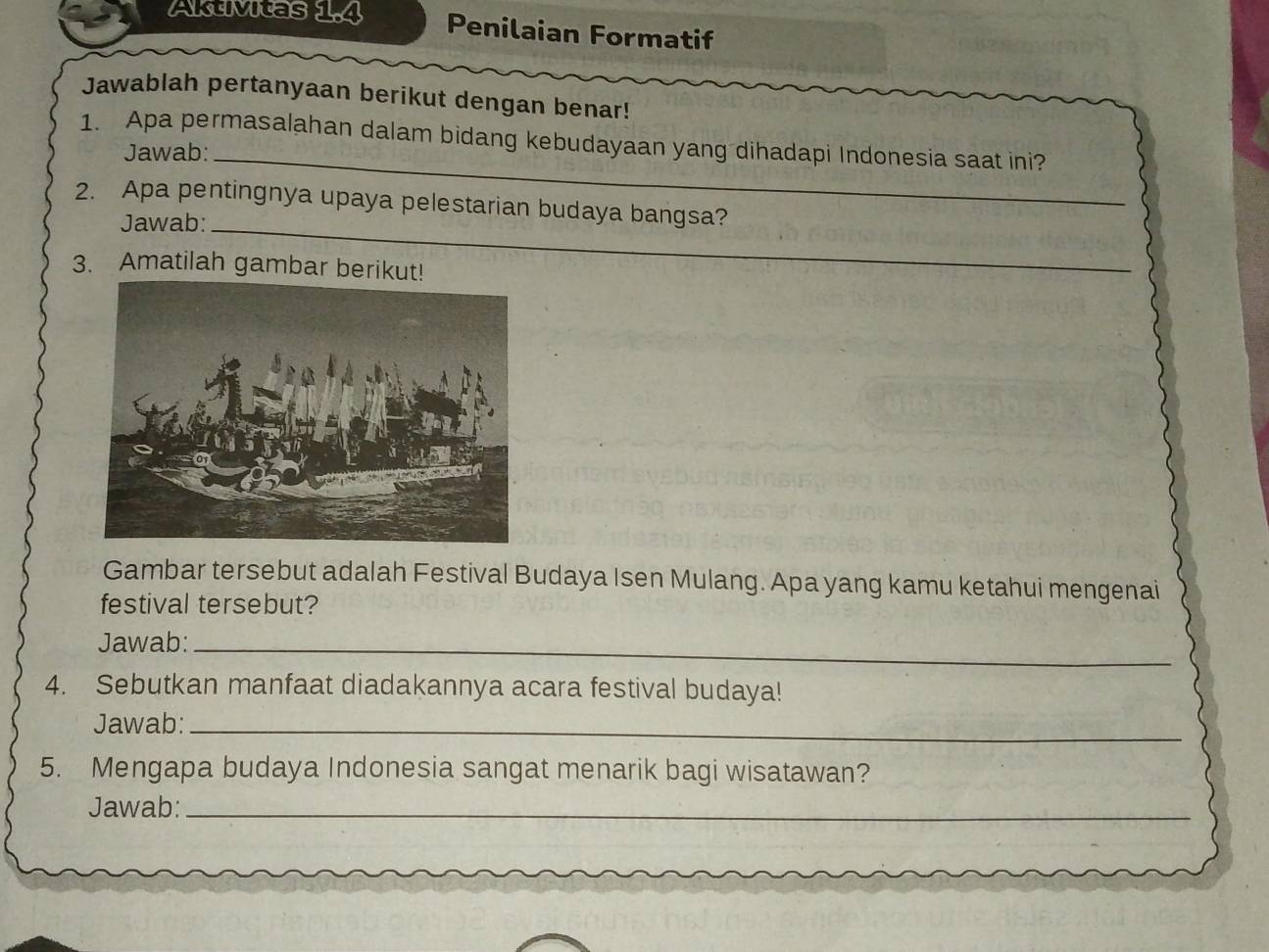 Aktivitas 1.4 Penilaian Formatif 
Jawablah pertanyaan berikut dengan benar! 
1. Apa permasalahan dalam bidang kebudayaan yang dihadapi Indonesia saat ini? 
Jawab:_ 
2. Apa pentingnya upaya pelestarian budaya bangsa? 
Jawab:_ 
3. Amatilah gambar berikut! 
Gambar tersebut adalah Festival Budaya Isen Mulang. Apa yang kamu ketahui mengenai 
festival tersebut? 
Jawab:_ 
4. Sebutkan manfaat diadakannya acara festival budaya! 
Jawab:_ 
5. Mengapa budaya Indonesia sangat menarik bagi wisatawan? 
Jawab:_