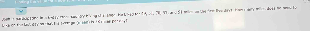 Finding the value for a 
V 
Josh is participating in a 6-day cross-country biking challenge. He biked for 49, 51, 70, 57, and 51 miles on the first five days. How many miles does he need to 
bike on the last day so that his average (mean) is 58 miles per day?