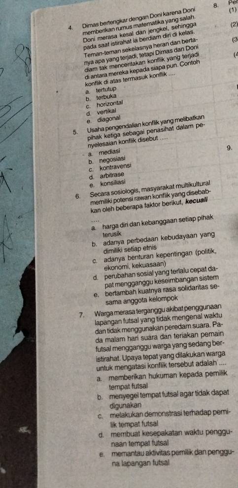 (1)
4. Dimas bertengkar dengan Doni karena Doni 8. Pel
memberikan rumus matematika yang salah.
Doni merasa kesal dan jengkel, sehingga (2)
pada saat istirahat ia berdiam diri di kelas.
Teman-teman sekelasnya heran dan berta- (3
nya apa yang terjadi, tetapi Dimas dan Doni
diam tak menceritakan konflik yang terjadi ( 
di antara mereka kepada siapa pun. Contoh
konflik di atas termasuk konflik ....
a tertutup
b. terbuka
c. horizontal
d. vertikai
e diagonal
5. Usaha pengendalian konflik yang melibatkan
pihak ketiga sebagai penasihat dalam pe-
nyelesaian konflik disebut ....
9.
b. negosiasi a mediasi
d arbitrase c. kontravensi
e konsiliasi
6. Secara sosiologis, masyarakat multikultural
memiliki potensi rawan konflik yang disebab-
kan oleh beberapa faktor berikut, kecuali
a. harga diri dan kebanggaan setiap pihak
terusik
b. adanya perbedaan kebudayaan yang
dimiliki setiap etnis
c. adanya benturan kepentingan (politik,
ekonomi, kekuasaan)
d. perubahan sosial yang terlalu cepat da-
pat mengganggu keseimbangan sistem
e. bertambah kuatnya rasa solidaritas se-
sama anggota kelompok
7. Warga merasa terganggu akibat penggunaan
lapangan futsal yang tidak mengenal waktu
dan tidak menggunakan peredam suara. Pa-
da malam hari suara dan teriakan pemain
futsal mengganggu warga yang sedang ber-
istirahat. Upaya tepat yang dilakukan warga
untuk mengatasi konflik tersebut adalah ....
amemberikan hukuman kepada pemilik
tempat futsal
br menyegel tempat futsal agar tidak dapat
digunakan
c. melakukan demonstrasi terhadap pemi-
lik tempat futsal
d. membuat kesepakatan waktu penggu-
naan tempat futsa!
e memantau aktivitas pemilik dan penggu-
na lapangan futsal