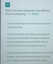 Select the best statement that defines
Cloud Computing * (1 Point)
Cloud computing means that your computer is
stored remotely
Cloud computing is providing computing ser-
vices over the internet. The data and applica-
tions provided are accessed by the user re-
motely from the host company's servers.
Cloud computing is providing services over the
internet. These services are accessed by the
user locally on the hard drive of the user's