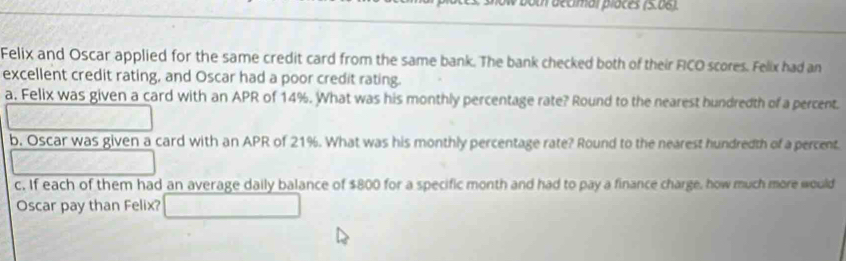 both decimar places (5.06). 
Felix and Oscar applied for the same credit card from the same bank. The bank checked both of their FICO scores. Felix had an 
excellent credit rating, and Oscar had a poor credit rating. 
a. Felix was given a card with an APR of 14%. What was his monthly percentage rate? Round to the nearest hundredth of a percent. 
b. Oscar was given a card with an APR of 21%. What was his monthly percentage rate? Round to the nearest hundredth of a percent. 
c. If each of them had an average daily balance of $800 for a specific month and had to pay a finance charge, how much more would 
Oscar pay than Felix?