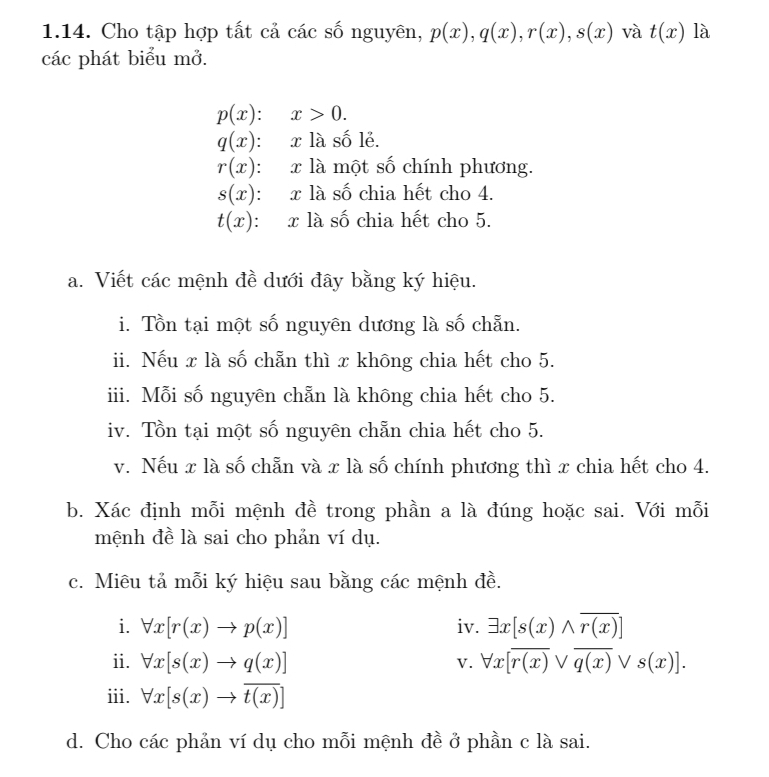 Cho tập hợp tất cả các số nguyên, p(x), q(x), r(x), s(x) và t(x) là 
các phát biểu mở.
p(x):x>0.
q(x) : x là số lẻ.
r(x) : x là một số chính phương.
s(x) : x là số chia hết cho 4.
t(x) : x là số chia hết cho 5. 
a. Viết các mệnh đề dưới đây bằng ký hiệu. 
i. Tồn tại một số nguyên dương là số chẵn. 
ii. Nếu x là số chẵn thì x không chia hết cho 5. 
iii. Mỗi số nguyên chẵn là không chia hết cho 5. 
iv. Tồn tại một số nguyên chẵn chia hết cho 5. 
v. Nếu x là số chẵn và x là số chính phương thì x chia hết cho 4. 
b. Xác định mỗi mệnh đề trong phần a là đúng hoặc sai. Với mỗi 
mệnh đề là sai cho phản ví dụ. 
c. Miêu tả mỗi ký hiệu sau bằng các mệnh đề. 
i. forall x[r(x)to p(x)] iv. exists x[s(x)wedge overline r(x)]
ii. forall x[s(x)to q(x)] V. forall x[overline r(x)vee overline q(x)vee s(x)]. 
iii. forall x[s(x)to overline t(x)]
d. Cho các phản ví dụ cho mỗi mệnh đề ở phần c là sai.