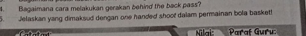 Bagaimana cara melakukan gerakan behind the back pass? 
5. Jelaskan yang dimaksud dengan one handed shoot dalam permainan bola basket! 
Nilai: Paraf Guru