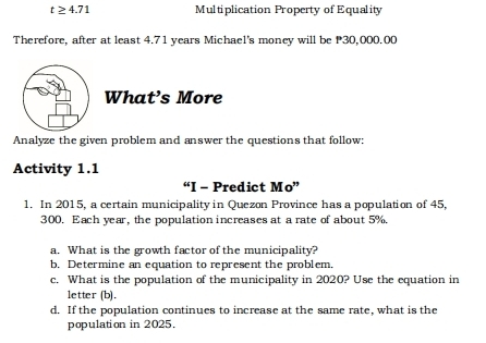 t≥ 4.71 Multiplication Property of Equality 
Therefore, after at least 4.71 years Michael's money will be P30,000.00
What’s More 
Analyze the given problem and answer the questions that follow: 
Activity 1.1 
“I - Predict Mo” 
1. In 2015, a certain municipality in Quezon Province has a population of 45,
300. Each year, the population increases at a rate of about 5%. 
a. What is the growth factor of the municipality? 
b. Determine an equation to represent the problem. 
c. What is the population of the municipality in 2020? Use the equation in 
letter (b). 
d. If the population continues to increase at the same rate, what is the 
population in 2025.