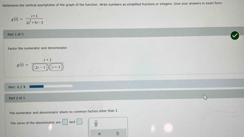 Determine the vertical asymptotes of the graph of the function. Write numbers as simplified fractions or integers. Give your answers in exact form.
g(t)= (t+1)/2t^2+5t-3 
Part 1 of 3 
Factor the numerator and denominator.
g(t)= (t+1)/(|2t-1|)(|t+3|) 
Part: 1 / 3 
Part 2 of 3 
The numerator and denominator share no common factors other than 1. 
The zeros of the denominator are □ and □.  □ /□   
×