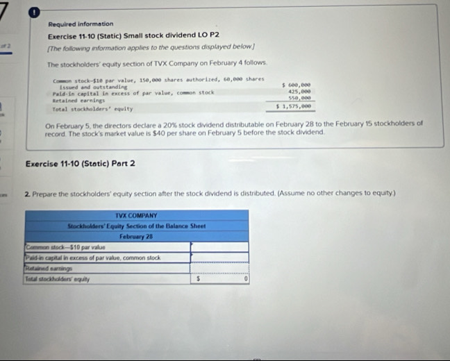 Required information 
Exercise 11-10 (Static) Small stock dividend LO P2 
of 2 [The following information applies to the questions displayed below.] 
The stockholders' equity section of TVX Company on February 4 follows. 
Common stock- $10 par value, 150,000 shares authorized, 60,000 shares 
Issurd and outstanding 
Retained earnings Paid-in capital in excess of par value, common stock beginarrayr 5,600,000 425,4000 550,000 hline 51,575,000endarray
Total stockholders' equity 
On February 5, the directors declare a 20% stock dividend distributable on February 28 to the February 15 stockholders of 
record. The stock's market value is $40 per share on February 5 before the stock dividend. 
Exercise 11-10 (Static) Part 2 
n 2. Prepare the stockholders' equity section after the stock dividend is distributed. (Assume no other changes to equity.)