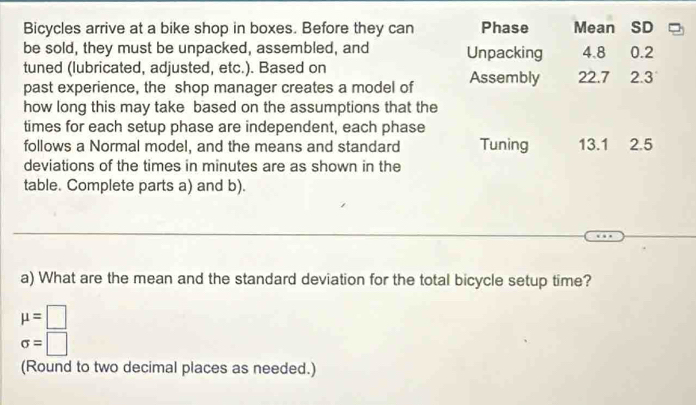 Bicycles arrive at a bike shop in boxes. Before they can Phase Mean SD 
be sold, they must be unpacked, assembled, and Unpacking 4.8
tuned (lubricated, adjusted, etc.). Based on 0.2
past experience, the shop manager creates a model of Assembly 22.7 2.3
how long this may take based on the assumptions that the 
times for each setup phase are independent, each phase 
follows a Normal model, and the means and standard Tuning 13.1 2.5
deviations of the times in minutes are as shown in the 
table. Complete parts a) and b). 
_ 
a) What are the mean and the standard deviation for the total bicycle setup time?
mu =□
sigma =□
(Round to two decimal places as needed.)