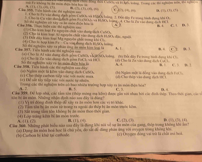 Vo tùng địch chứa đồng thời CuSO, và H_2SO 4 loãng. Trong các thí nghiệm trên, thí nghiệm
mà Fe không bị ăn mòn điện hỏa học là:
A. (1), (3), (4), (5). B. (2),(3),(4),(6). C.](2), (4), (6). D. (1), (3), (5).
Câu 355. Tiến hành các thí nghiệm sau:
1. Cho lá Fe vào dung dịch gồm CuSO_4 và H SO4 loãng. 2. Đốt dây Fe trong bình đựng khí O_2.
3. Cho lá Cu vào dung địch gồm Fe_2(SO_4) 3 Và H_2SO_4 loãng 4. Cho lá Zn vào dung dịch HCl.
Số thí nghiệm có xảy ra ăn mòn điện hóa là A. 2.
Câu 356. Thực hiện các thí nghiệm sau: C. 1. D. 3.
B. 4.
(1) Cho kim loại Fe nguyên chất vào dung dịch CuSO₄.
(2) Cho lá kim loại Al nguyên chất vào dung dịch H_2SO_4da :, nguội.
(3) Đốt dây kim loại Mg nguyên chất trong khí Cl_2.
(4) Cho lá hợp kim I Fe-C u vào đung dịch H_2SO_4 loãng.
Số thí nghiệm xảy ra phản ứng ăn mòn kim loại là A. 1. B. 4. C. 2.
Câu 357. Tiền hành các thí nghiệm sau D. 3.
(a) Cho lá Al vào dung dịch gồm CuSO_4 và H_2SO_4 loãng. (b) Đốt dây Fe trong bình đựng khí Cl_2.
(c) Cho lá Zn vào dung dịch gồm FeCl_2 và HCl. (d) Cho lá Zn vào dung dịch CuCl_2.
Số thí nghiệm xảy ra ăn mòn điện hóa là A. 4.
Câu 358. Tiền hành các thí nghiệm sau đây: B. 1. C. 3. D. 2.
(a) Ngâm một lá kẽm vào dung dịch CuSO₄. (b) Ngâm một lá đồng vào dung dịch FeCl_3.
(c) Cho thép carbon tiếp xúc với nước mưa. (d) Cho thép vào dung dịch HCl.
(e) Để sắt tầy tiếp xúc với nước tự nhiên.
Trong các thí nghiệm trên có bao nhiêu trường hợp xảy ra ăn mòn điện hóa?
A. 2. B. 5. C. 3. D. 4.
Câu 359. Để lợp nhà, các tấm tôn (thép mỏng mạ kẽm) được gắn với nhau bởi các đinh thép. Theo thời gian, các tả
tôn bị ăn mòn. Những nhận định nào sau đây là đúng?
(1) Vị trí đóng đỉnh thép dễ xây ra ăn mòn hơn các vị trí khác.
(2) Tấm tôn bị ăn mòn từ trong ra ngoài do thép bị ăn mòn trước kẽm.
(3) Sắt trong tấm tôn không bị ăn mòn theo thời gian.
(4) Lớp tráng kẽm bị ăn mòn trước.
A. (1). (2). B. (1), (4). C. (2), (3). D. (1), (3), (4).
Câu 360. Những phát biểu nào sau đây là đúng khi nói về sự ăn mòn của gang, thép trong không khí âm?
(a) Dạng ăn mòn hoá học là chủ yểu, do sắt dể dàng phản ứng với oxygen trong không khí.
(b) Carbon bị khử tại cathode. (c) Oxygen đóng vai trò là chất oxi hoá.