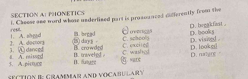 PHONETICS
1. Choose one word whose underlined part is pronounced differently from the
D. breakfast 
rest.
1. A. ahead B. bread Doverseas
2. A. doctors B days C. schools D. books
3. A. danced B. crowded C. excited D. visited 
4. A. missed B. traveled C. washed D. looked
5. A. picture B. future C.sure D. nature
SeCTION B; Grammar and vocabulary