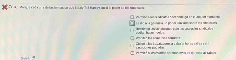 Marque cada una de las formas en que la Ley Taft-Hartley limitó el poder de los sindicatos:
Permitió a los sindicatos hacer huelga en cualquier momento
Le dio a la gerencia un poder ilimitado sobre los sindicatos
Restringió las condiciones bajo las cuales los sindicatos
podían hacer huelga.
Prohibió los comercios cerrados
Obligó a los trabajadores a trabajar horas extras y sin
vacaciones pagadas
Permitió a los estados aprobar leyes de derecho al trabajo
Revisar r°