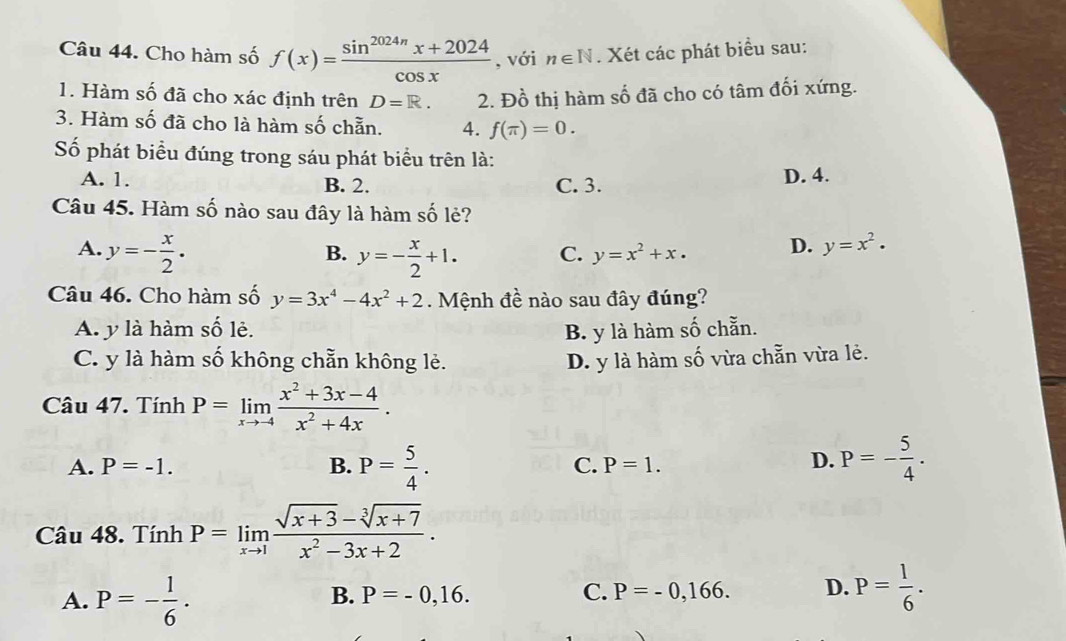 Cho hàm số f(x)= (sin^(2024π)x+2024)/cos x  , với n∈ N. Xét các phát biểu sau:
1. Hàm số đã cho xác định trên D=R. 2. Đồ thị hàm số đã cho có tâm đối xứng.
3. Hàm số đã cho là hàm số chẵn. 4. f(π )=0. 
Số phát biểu đúng trong sáu phát biểu trên là:
A. 1. B. 2. C. 3. D. 4.
Câu 45. Hàm số nào sau đây là hàm số lẻ?
A. y=- x/2 . y=- x/2 +1. C. y=x^2+x. D. y=x^2·
B.
Câu 46. Cho hàm số y=3x^4-4x^2+2 Mệnh đề nào sau đây đúng?
A. y là hàm 2y-9 lè. B. y là hàm số chẵn.
C. y là hàm số không chẵn không lẻ. D. y là hàm số vừa chẵn vừa lẻ.
Câu 47. Tính P=limlimits _xto -4 (x^2+3x-4)/x^2+4x .
A. P=-1. B. P= 5/4 . C. P=1.
D. P=- 5/4 . 
Câu 48. Tính P=limlimits _xto 1 (sqrt(x+3)-sqrt[3](x+7))/x^2-3x+2 .
A. P=- 1/6 .
B. P=-0,16. C. P=-0,166. D. P= 1/6 .