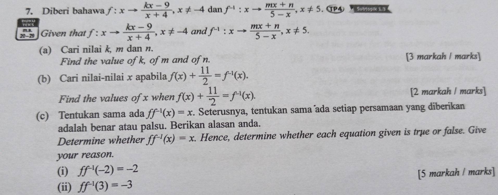 Diberi bahawa f:xto  (kx-9)/x+4 , x!= -4 dan f^(-1):xto  (mx+n)/5-x , x!= 5. TP4 Subtopik 13 
m.s. 
20 - 29 Given that f: . xto  (kx-9)/x+4 , x!= -4 and f^(-1):xto  (mx+n)/5-x , x!= 5. 
(a) Cari nilai k, m dan n. 
Find the value of k, of m and of n. 
[3 markah | marks] 
(b) Cari nilai-nilai x apabila f(x)+ 11/2 =f^(-1)(x). 
Find the values of x when f(x)+ 11/2 =f^(-1)(x). [2 markah / marks] 
(c) Tentukan sama ada ff^(-1)(x)=x r. Seterusnya, tentukan sama ada setiap persamaan yang diberikan 
adalah benar atau palsu. Berikan alasan anda. 
Determine whether ff^(-1)(x)=x. Hence, determine whether each equation given is true or false. Give 
your reason. 
(i) ff^(-1)(-2)=-2
(ii) ff^(-1)(3)=-3 [5 markah / marks]