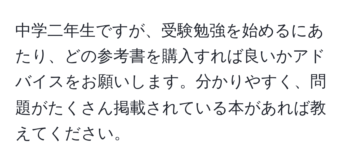 中学二年生ですが、受験勉強を始めるにあたり、どの参考書を購入すれば良いかアドバイスをお願いします。分かりやすく、問題がたくさん掲載されている本があれば教えてください。