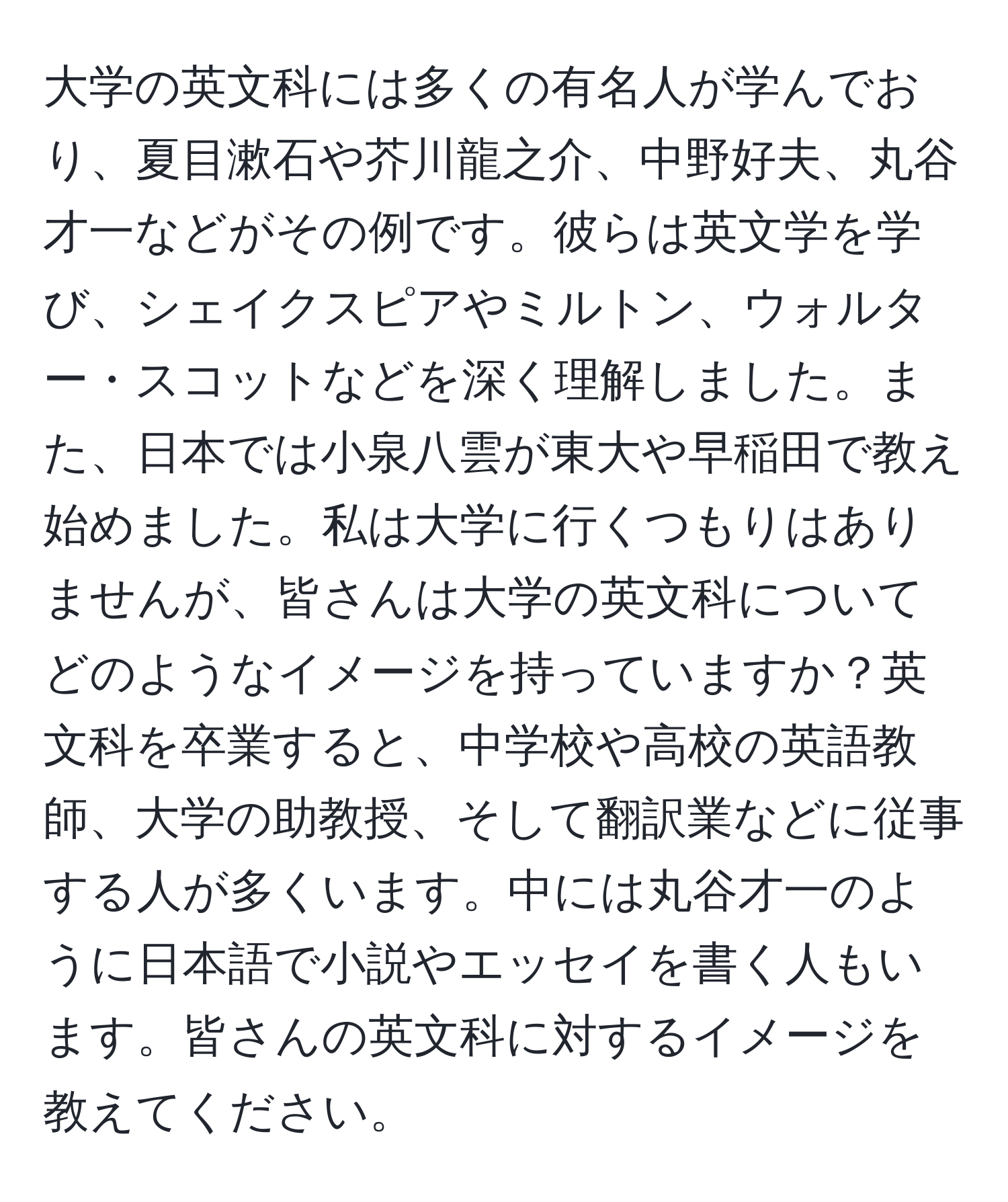 大学の英文科には多くの有名人が学んでおり、夏目漱石や芥川龍之介、中野好夫、丸谷才一などがその例です。彼らは英文学を学び、シェイクスピアやミルトン、ウォルター・スコットなどを深く理解しました。また、日本では小泉八雲が東大や早稲田で教え始めました。私は大学に行くつもりはありませんが、皆さんは大学の英文科についてどのようなイメージを持っていますか？英文科を卒業すると、中学校や高校の英語教師、大学の助教授、そして翻訳業などに従事する人が多くいます。中には丸谷才一のように日本語で小説やエッセイを書く人もいます。皆さんの英文科に対するイメージを教えてください。