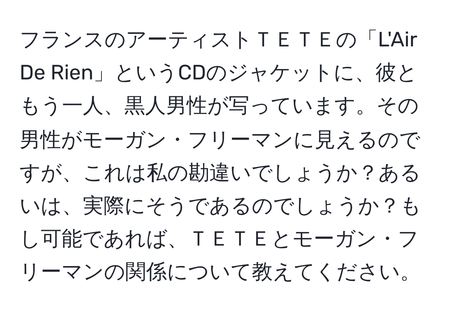 フランスのアーティストＴＥＴＥの「L'Air De Rien」というCDのジャケットに、彼ともう一人、黒人男性が写っています。その男性がモーガン・フリーマンに見えるのですが、これは私の勘違いでしょうか？あるいは、実際にそうであるのでしょうか？もし可能であれば、ＴＥＴＥとモーガン・フリーマンの関係について教えてください。