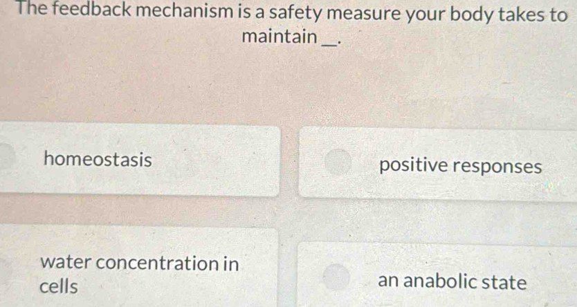 The feedback mechanism is a safety measure your body takes to
maintain _.
homeostasis positive responses
water concentration in
cells
an anabolic state