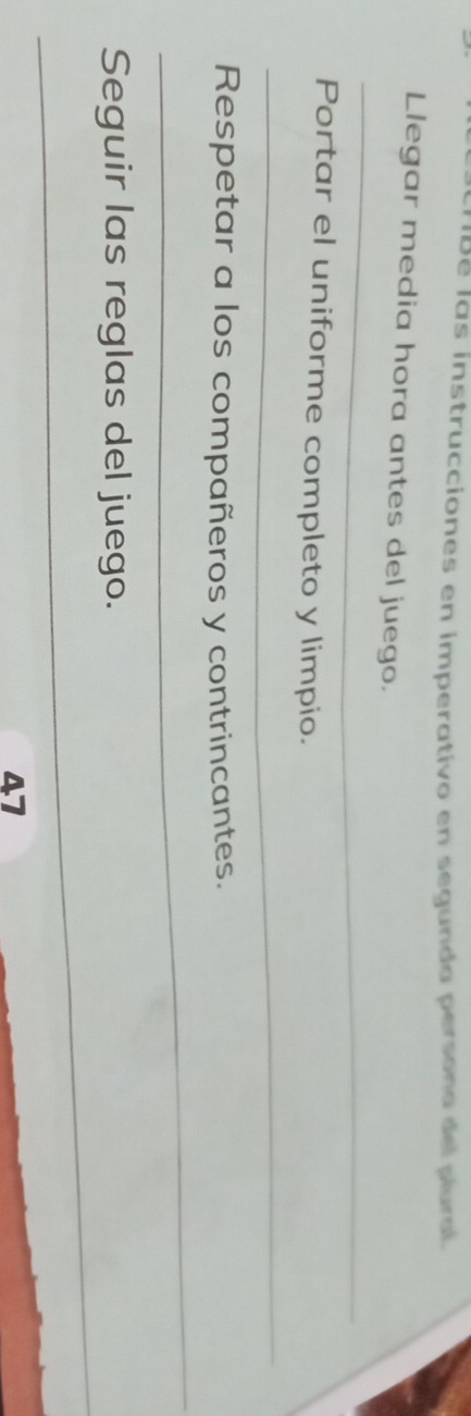 IBé las instrucciones en imperativo en segunda persona del plural. 
Llegar media hora antes del juego. 
_ 
Portar el uniforme completo y limpio. 
_ 
Respetar a los compañeros y contrincantes. 
_ 
_ 
Seguir las reglas del juego. 
47