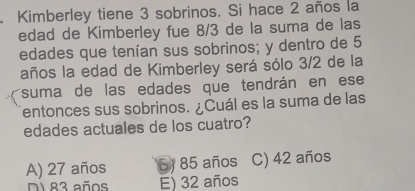 Kimberley tiene 3 sobrinos. Si hace 2 años la
edad de Kimberley fue 8/3 de la suma de las
edades que tenían sus sobrinos; y dentro de 5
años la edad de Kimberley será sólo 3/2 de la
suma de las edades que tendrán en ese
entonces sus sobrinos. ¿Cuál es la suma de las
edades actuales de los cuatro?
A) 27 años 5) 85 años C) 42 años
Di 83 años E) 32 años